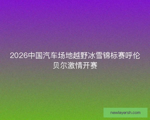 2026中国汽车场地越野冰雪锦标赛呼伦贝尔激情开赛