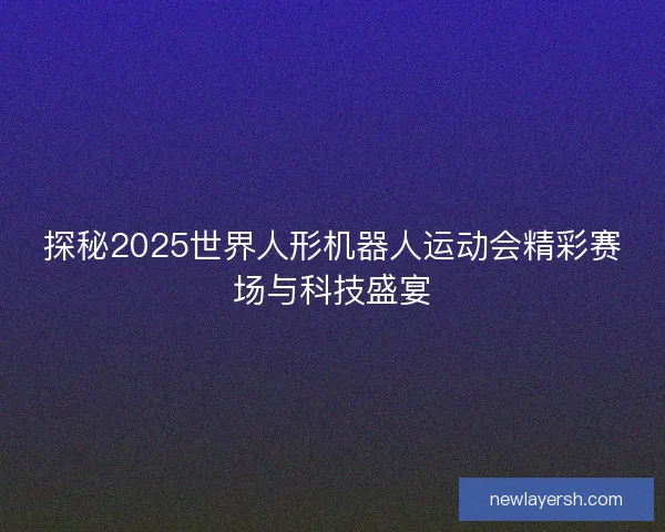 探秘2025世界人形机器人运动会精彩赛场与科技盛宴