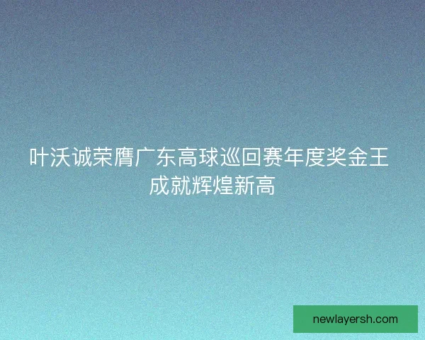 叶沃诚荣膺广东高球巡回赛年度奖金王 成就辉煌新高