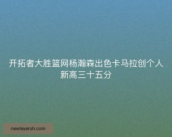 开拓者大胜篮网杨瀚森出色卡马拉创个人新高三十五分 开拓者大胜篮网杨瀚森出色卡马拉创个人新高三十五分