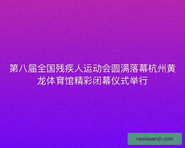 第八届全国残疾人运动会圆满落幕杭州黄龙体育馆精彩闭幕仪式举行