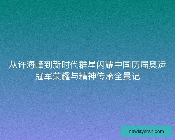 从许海峰到新时代群星闪耀中国历届奥运冠军荣耀与精神传承全景记