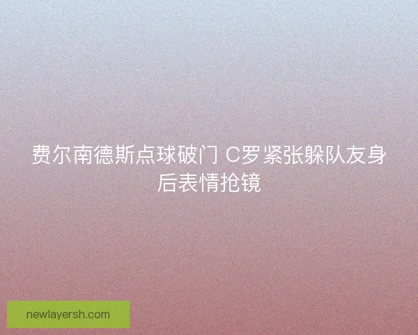 费尔南德斯点球破门 C罗紧张躲队友身后表情抢镜 费尔南德斯点球破门 C罗紧张躲队友身后表情抢镜