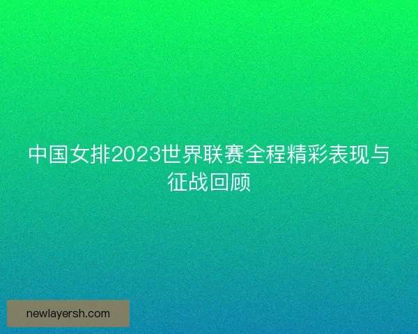 中国女排2023世界联赛全程精彩表现与征战回顾