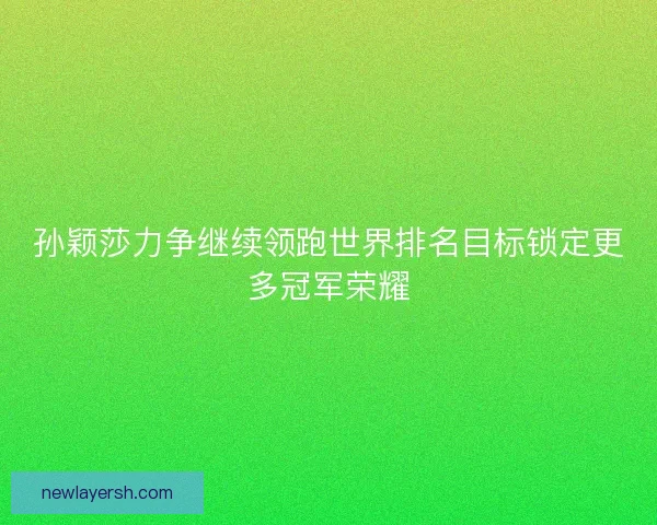 孙颖莎力争继续领跑世界排名目标锁定更多冠军荣耀