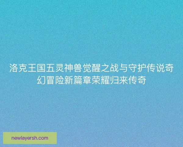 洛克王国五灵神兽觉醒之战与守护传说奇幻冒险新篇章荣耀归来传奇 洛克王国五灵神兽觉醒之战与守护传说奇幻冒险新篇章荣耀归来传奇