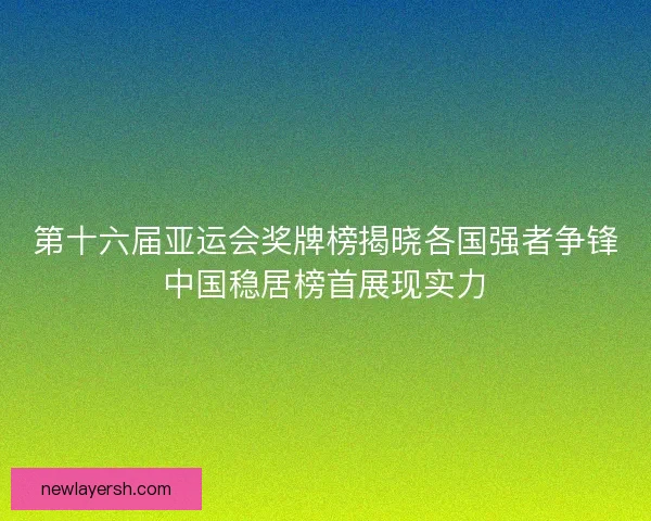 第十六届亚运会奖牌榜揭晓各国强者争锋中国稳居榜首展现实力 第十六届亚运会奖牌榜揭晓各国强者争锋中国稳居榜首展现实力