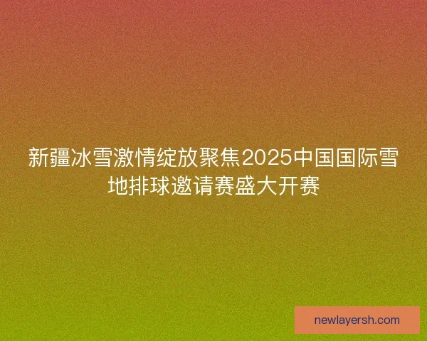 新疆冰雪激情绽放聚焦2025中国国际雪地排球邀请赛盛大开赛