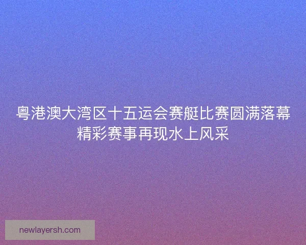粤港澳大湾区十五运会赛艇比赛圆满落幕精彩赛事再现水上风采