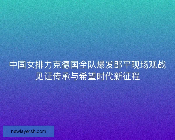 中国女排力克德国全队爆发郎平现场观战见证传承与希望时代新征程 中国女排力克德国全队爆发郎平现场观战见证传承与希望时代新征程