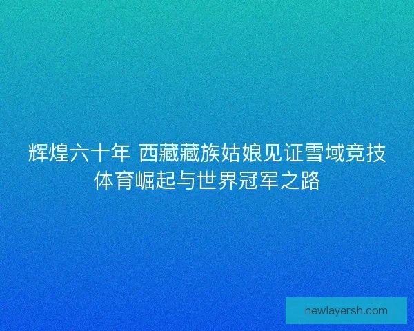 辉煌六十年 西藏藏族姑娘见证雪域竞技体育崛起与世界冠军之路 辉煌六十年 西藏藏族姑娘见证雪域竞技体育崛起与世界冠军之路