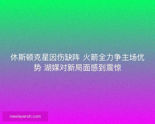 休斯顿克星因伤缺阵 火箭全力争主场优势 湖媒对新局面感到震惊 休斯顿克星因伤缺阵 火箭全力争主场优势 湖媒对新局面感到震惊