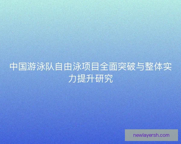 中国游泳队自由泳项目全面突破与整体实力提升研究 中国游泳队自由泳项目全面突破与整体实力提升研究